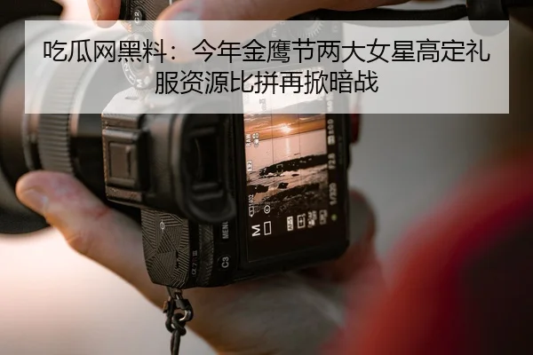 吃瓜网黑料：今年金鹰节两大女星高定礼服资源比拼再掀暗战